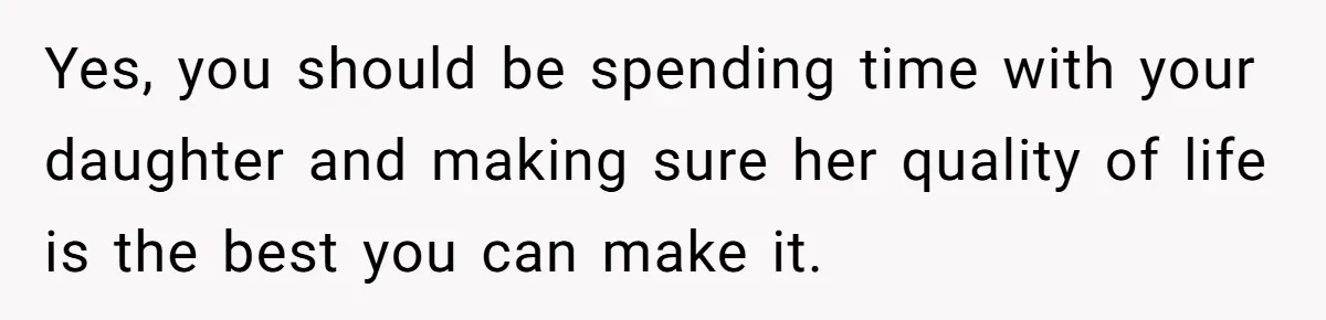 Yes, you should be spending time with your daughter and making sure her quality of life is the best you can make it.