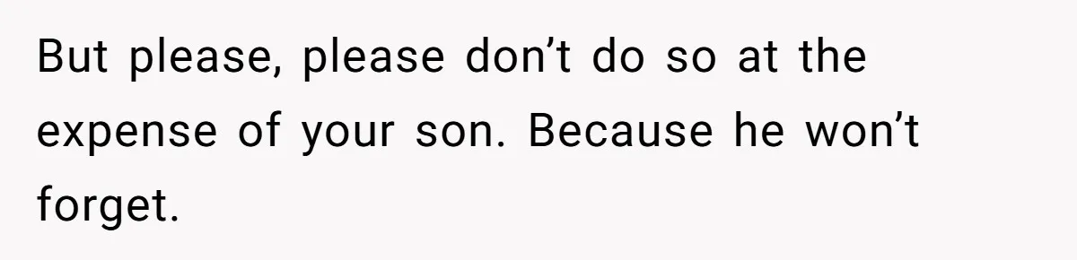 But please, please don’t do so at the expense of your son. Because he won’t forget.