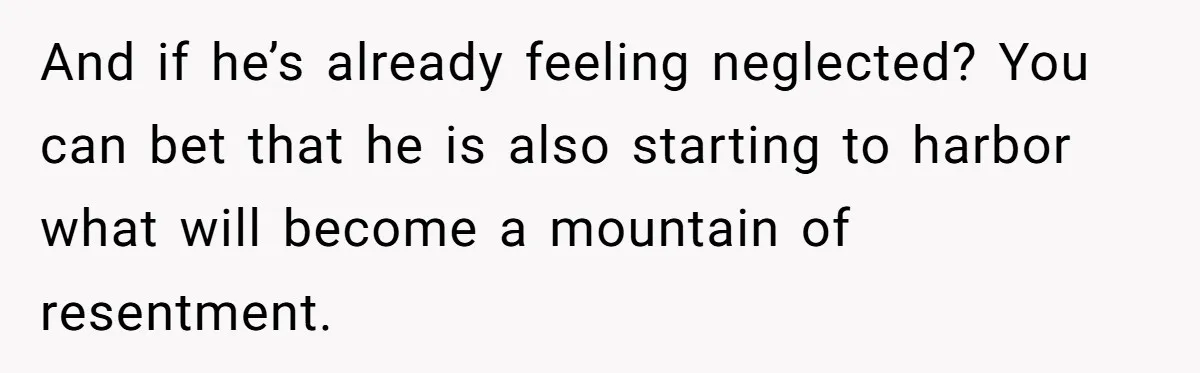 And if he’s already feeling neglected? You can bet that he is also starting to harbor what will become a mountain of resentment.