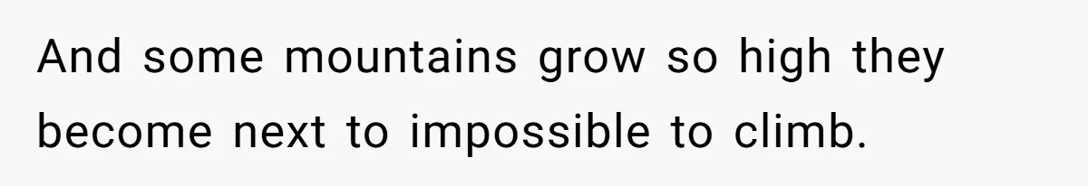 And some mountains grow so high they become next to impossible to climb.