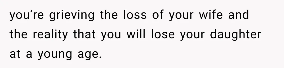 you’re grieving the loss of your wife and the reality that you will lose your daughter at a young age.