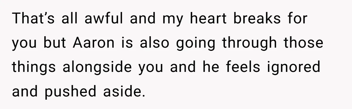 That’s all awful and my heart breaks for you but Aaron is also going through those things alongside you and he feels ignored and pushed aside.