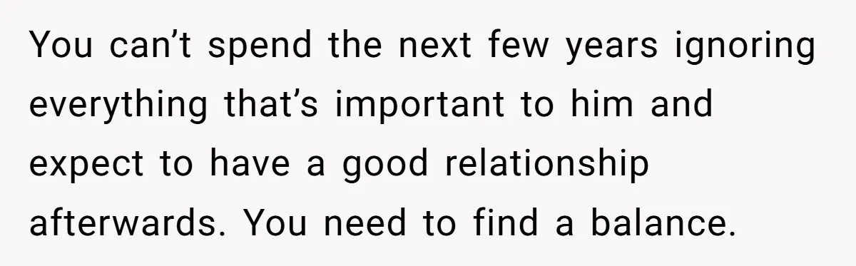 You can’t spend the next few years ignoring everything that’s important to him and expect to have a good relationship afterwards. You need to find a balance.