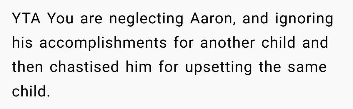 YTA You are neglecting Aaron, and ignoring his accomplishments for another child and then chastised him for upsetting the same child.