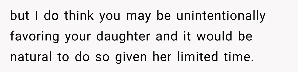 but I do think you may be unintentionally favoring your daughter and it would be natural to do so given her limited time.
