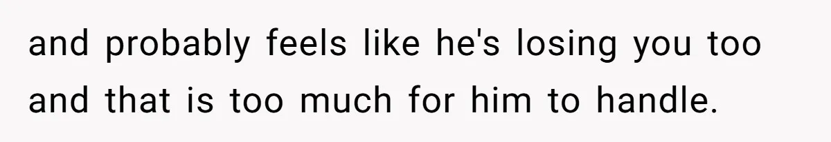 and probably feels like he's losing you too and that is too much for him to handle.