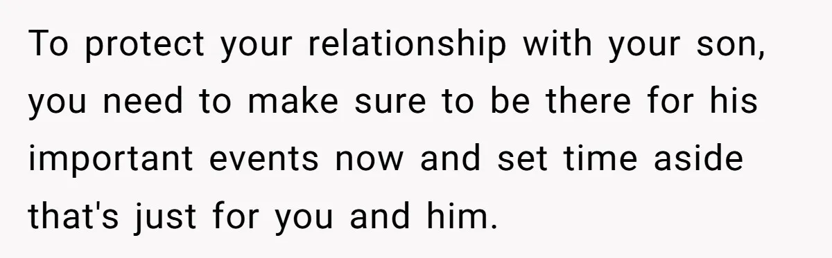 To protect your relationship with your son, you need to make sure to be there for his important events now and set time aside that's just for you and him.