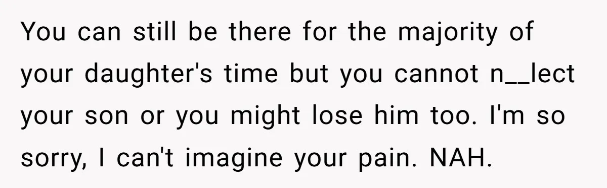 You can still be there for the majority of your daughter's time but you cannot n__lect your son or you might lose him too. I'm so sorry, I can't imagine...