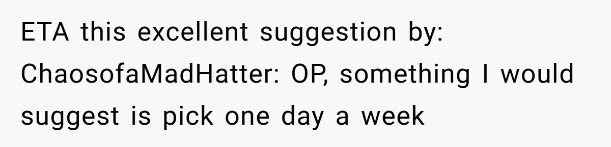 ETA this excellent suggestion by: ChaosofaMadHatter: OP, something I would suggest is pick one day a week