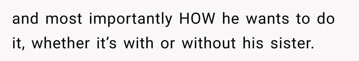 and most importantly HOW he wants to do it, whether it’s with or without his sister.