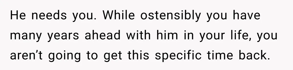 He needs you. While ostensibly you have many years ahead with him in your life, you aren’t going to get this specific time back.