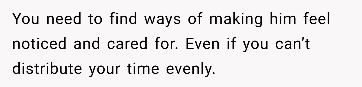 You need to find ways of making him feel noticed and cared for. Even if you can’t distribute your time evenly.