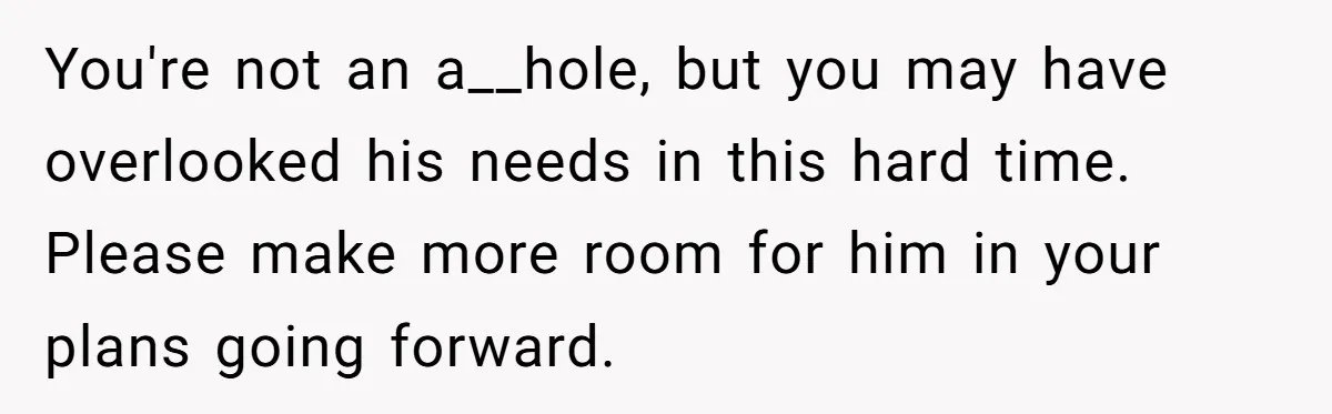 You're not an a__hole, but you may have overlooked his needs in this hard time. Please make more room for him in your plans going forward.