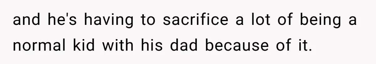 and he's having to sacrifice a lot of being a normal kid with his dad because of it.