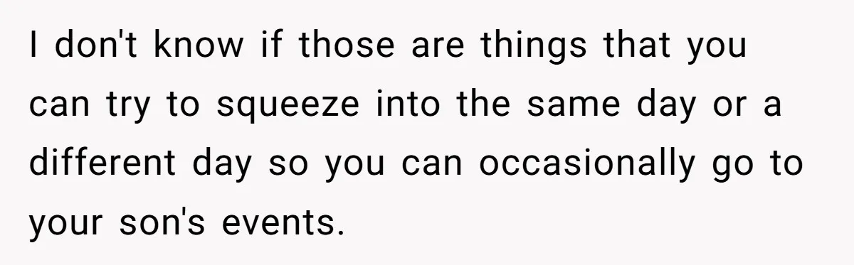 I don't know if those are things that you can try to squeeze into the same day or a different day so you can occasionally go to your son's events.