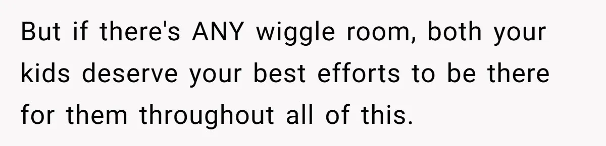 But if there's ANY wiggle room, both your kids deserve your best efforts to be there for them throughout all of this.
