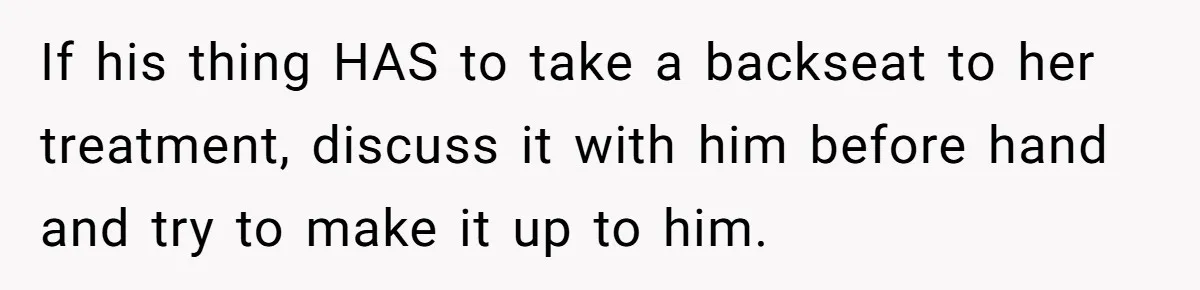 If his thing HAS to take a backseat to her treatment, discuss it with him before hand and try to make it up to him.