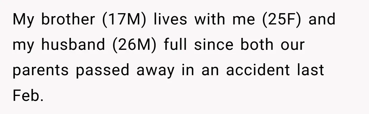 My brother (17M) lives with me (25F) and my husband (26M) full since both our parents passed away in an accident last Feb.