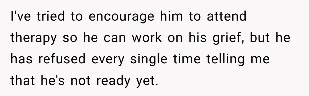 I've tried to encourage him to attend therapy so he can work on his grief, but he has refused every single time telling me that he's not ready yet.