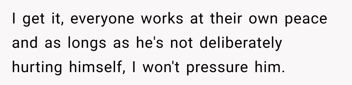 I get it, everyone works at their own peace and as longs as he's not deliberately hurting himself, I won't pressure him.