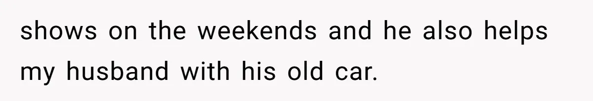 shows on the weekends and he also helps my husband with his old car.