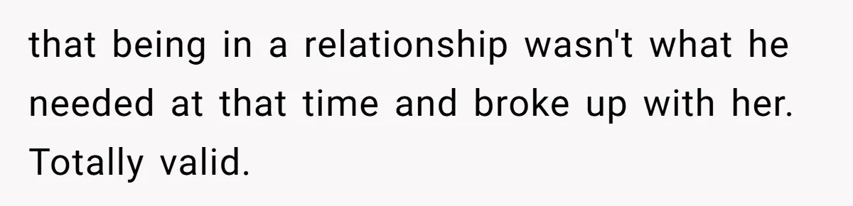 that being in a relationship wasn't what he needed at that time and broke up with her. Totally valid.