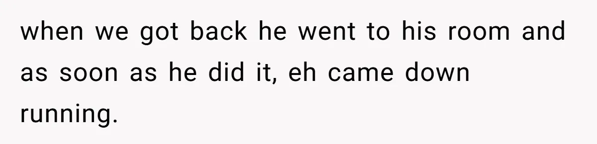when we got back he went to his room and as soon as he did it, eh came down running.