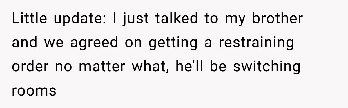 Little update: I just talked to my brother and we agreed on getting a restraining order no matter what, he'll be switching rooms