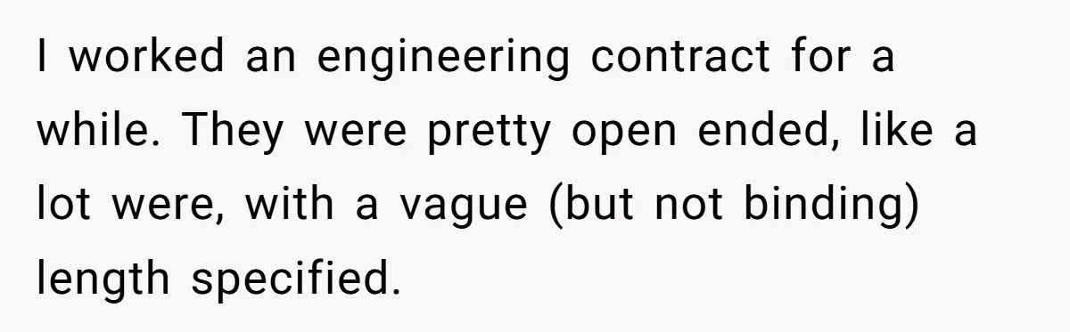 I worked an engineering contract for a while. They were pretty open ended, like a lot were, with a vague (but not binding) length specified.