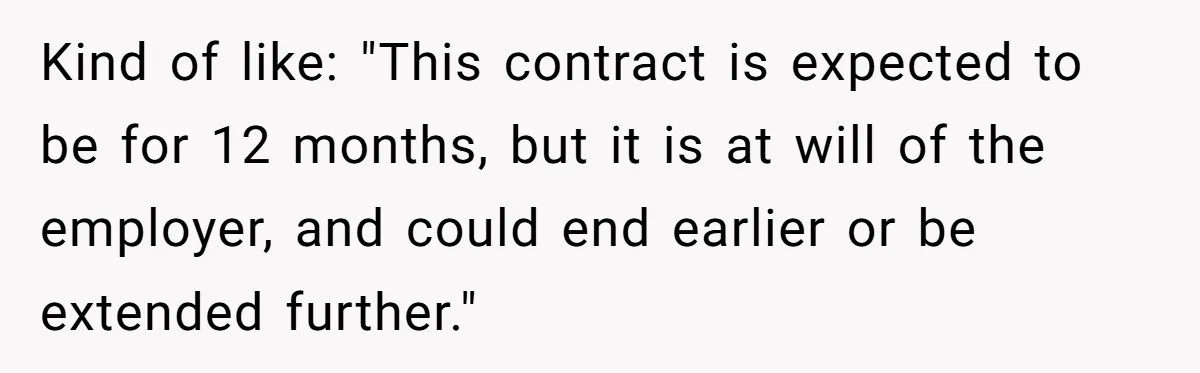 Kind of like: "This contract is expected to be for 12 months, but it is at will of the employer, and could end earlier or be extended further."