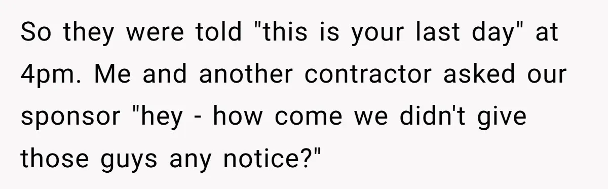 So they were told "this is your last day" at 4pm. Me and another contractor asked our sponsor "hey - how come we didn't give those guys any notice?"