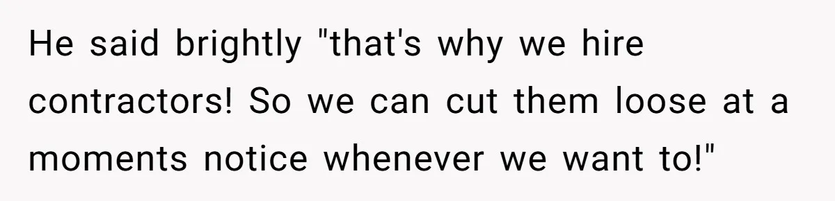 He said brightly "that's why we hire contractors! So we can cut them loose at a moments notice whenever we want to!"