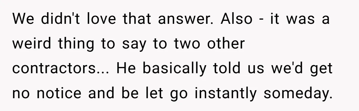 We didn't love that answer. Also - it was a weird thing to say to two other contractors... He basically told us we'd get no notice and be let go...