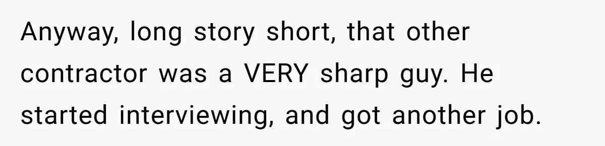 Anyway, long story short, that other contractor was a VERY sharp guy. He started interviewing, and got another job.