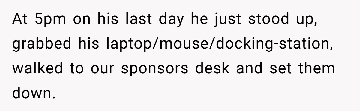 At 5pm on his last day he just stood up, grabbed his laptop/mouse/docking-station, walked to our sponsors desk and set them down.