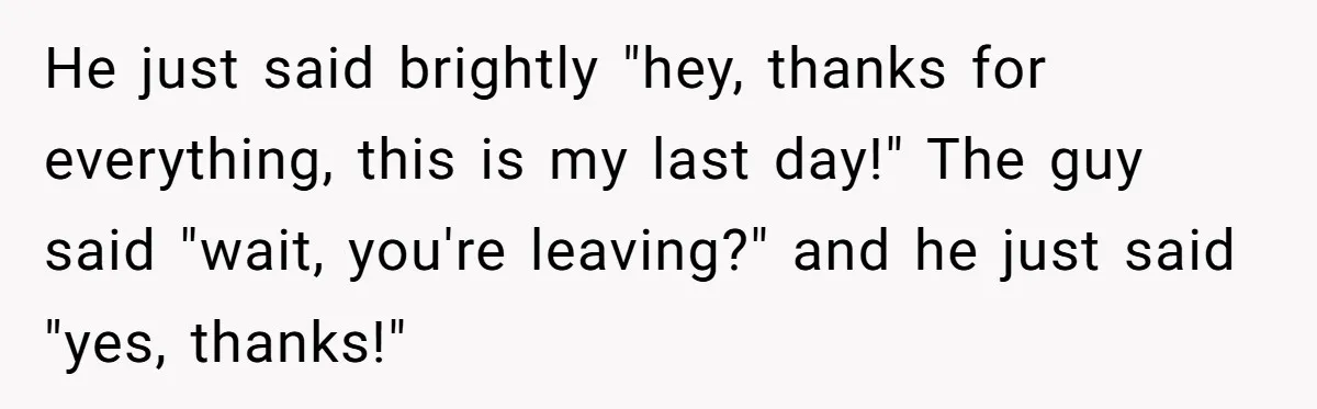 He just said brightly "hey, thanks for everything, this is my last day!" The guy said "wait, you're leaving?" and he just said "yes, thanks!"