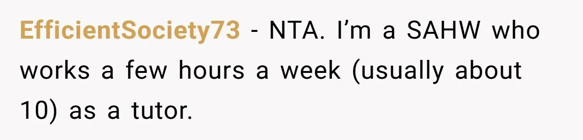 Man Thinks His Stay-At-Home Wife Should Handle Most Of The Housework Since He Pays All The Bills, Is He Wrong? EfficientSociety73 − NTA. I’m a SAHW who works a few hours a week (usually about 10) as a tutor.