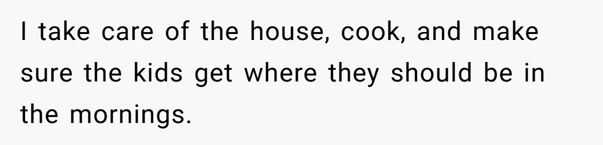 Man Thinks His Stay-At-Home Wife Should Handle Most Of The Housework Since He Pays All The Bills, Is He Wrong? I take care of the house, cook, and make sure the kids get where they should be in the mornings.