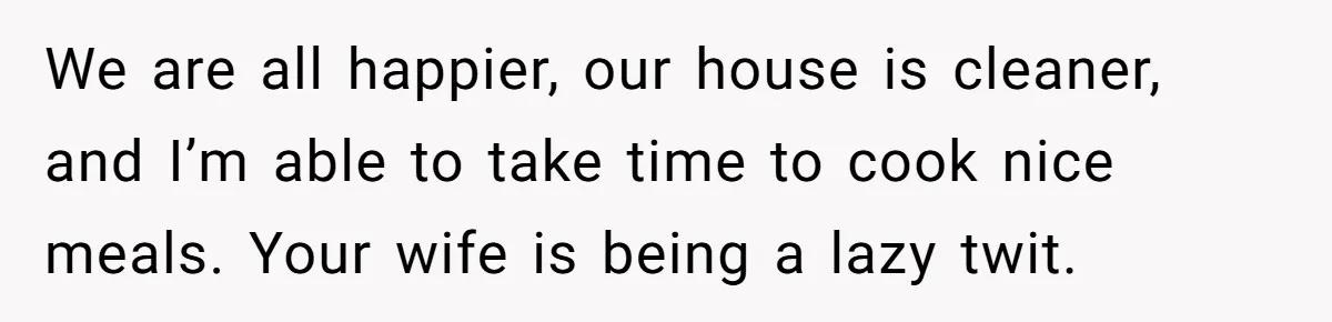 Man Thinks His Stay-At-Home Wife Should Handle Most Of The Housework Since He Pays All The Bills, Is He Wrong? We are all happier, our house is cleaner, and I’m able to take time to cook nice meals. Your wife is being a lazy twit.