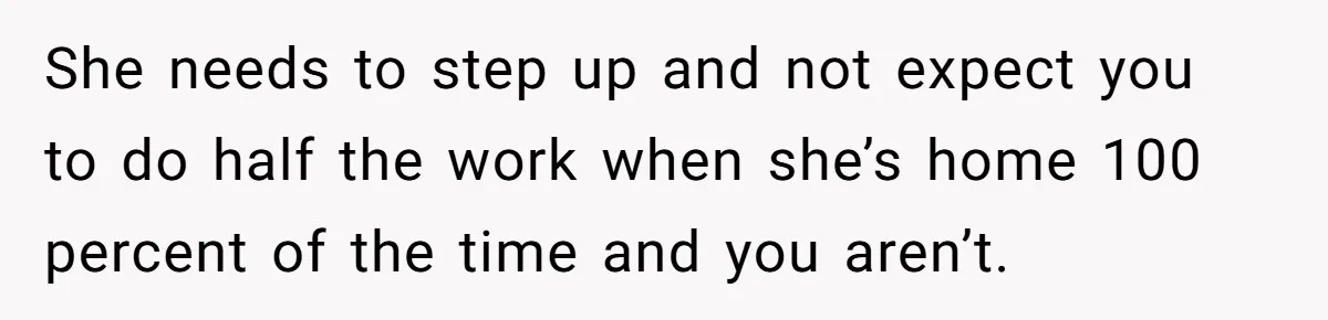 Man Thinks His Stay-At-Home Wife Should Handle Most Of The Housework Since He Pays All The Bills, Is He Wrong? She needs to step up and not expect you to do half the work when she’s home 100 percent of the time and you aren’t.
