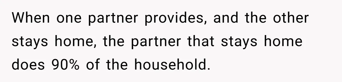 Man Thinks His Stay-At-Home Wife Should Handle Most Of The Housework Since He Pays All The Bills, Is He Wrong? When one partner provides, and the other stays home, the partner that stays home does 90% of the household.