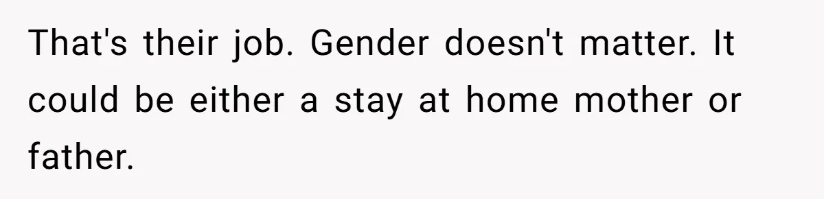 Man Thinks His Stay-At-Home Wife Should Handle Most Of The Housework Since He Pays All The Bills, Is He Wrong? That's their job. Gender doesn't matter. It could be either a stay at home mother or father.