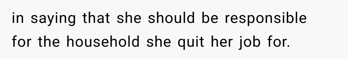 Man Thinks His Stay-At-Home Wife Should Handle Most Of The Housework Since He Pays All The Bills, Is He Wrong? in saying that she should be responsible for the household she quit her job for.
