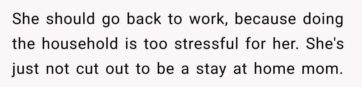 Man Thinks His Stay-At-Home Wife Should Handle Most Of The Housework Since He Pays All The Bills, Is He Wrong? She should go back to work, because doing the household is too stressful for her. She's just not cut out to be a stay at home mom.