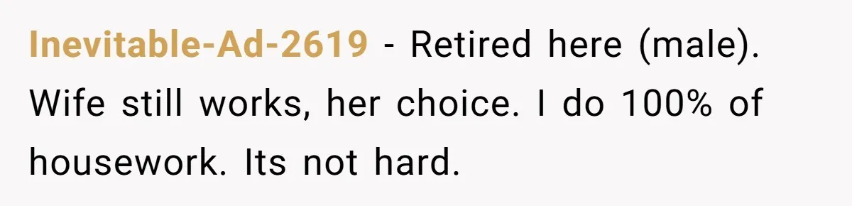 Man Thinks His Stay-At-Home Wife Should Handle Most Of The Housework Since He Pays All The Bills, Is He Wrong? Inevitable-Ad-2619 − Retired here (male). Wife still works, her choice. I do 100% of housework. Its not hard.