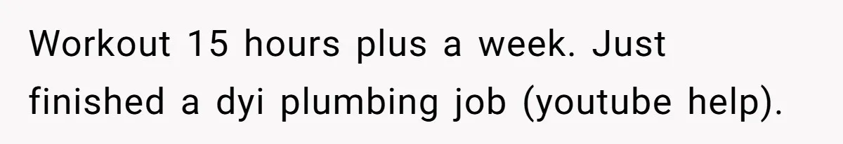 Man Thinks His Stay-At-Home Wife Should Handle Most Of The Housework Since He Pays All The Bills, Is He Wrong? Workout 15 hours plus a week. Just finished a dyi plumbing job (youtube help).