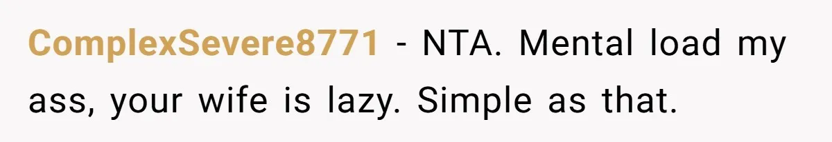 Man Thinks His Stay-At-Home Wife Should Handle Most Of The Housework Since He Pays All The Bills, Is He Wrong? ComplexSevere8771 − NTA. Mental load my ass, your wife is lazy. Simple as that.