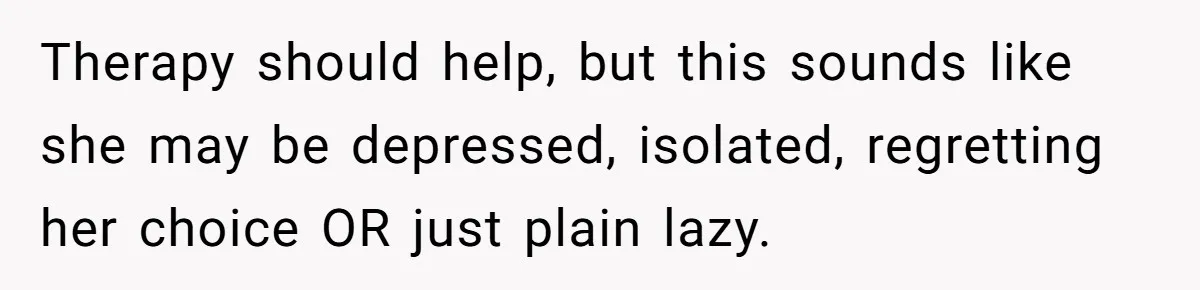 Man Thinks His Stay-At-Home Wife Should Handle Most Of The Housework Since He Pays All The Bills, Is He Wrong? Therapy should help, but this sounds like she may be depressed, isolated, regretting her choice OR just plain lazy.