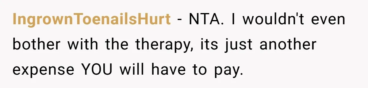 Man Thinks His Stay-At-Home Wife Should Handle Most Of The Housework Since He Pays All The Bills, Is He Wrong? IngrownToenailsHurt − NTA. I wouldn't even bother with the therapy, its just another expense YOU will have to pay.