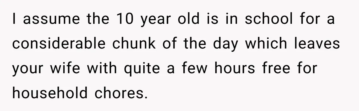 Man Thinks His Stay-At-Home Wife Should Handle Most Of The Housework Since He Pays All The Bills, Is He Wrong? I assume the 10 year old is in school for a considerable chunk of the day which leaves your wife with quite a few hours free for household chores.